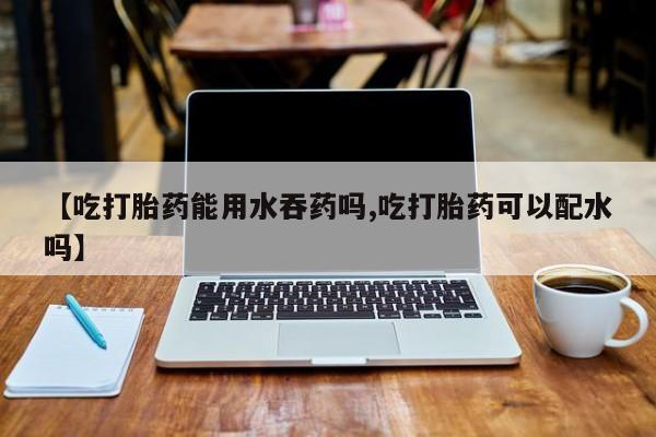 私人卖打胎药联系方式【吃打胎药能用水吞药吗,吃打胎药可以配水吗】