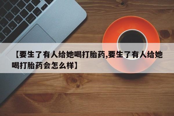 私人卖打胎药联系方式【要生了有人给她喝打胎药,要生了有人给她喝打胎药会怎么样】
