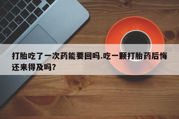 私人卖打胎药联系方式打胎吃了一次药能要回吗.吃一颗打胎药后悔还来得及吗？