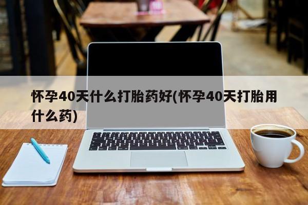 私人卖打胎药联系方式怀孕40天什么打胎药好(怀孕40天打胎用什么药)