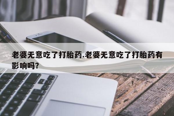 私人卖打胎药联系方式老婆无意吃了打胎药.老婆无意吃了打胎药有影响吗？