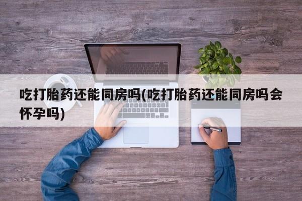 私人卖打胎药联系方式吃打胎药还能同房吗(吃打胎药还能同房吗会怀孕吗)