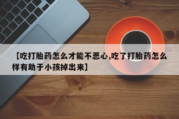私人卖打胎药联系方式【吃打胎药怎么才能不恶心,吃了打胎药怎么样有助于小孩掉出来】