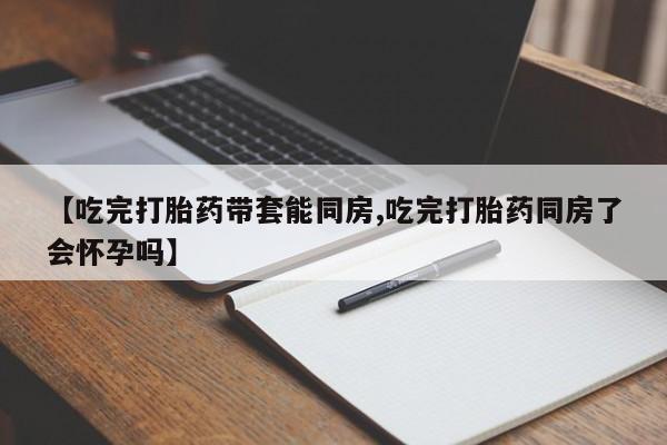 私人卖打胎药联系方式【吃完打胎药带套能同房,吃完打胎药同房了会怀孕吗】