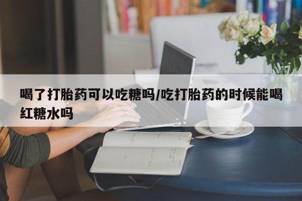 私人卖打胎药联系方式喝了打胎药可以吃糖吗/吃打胎药的时候能喝红糖水吗
