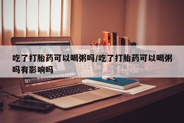 私人卖打胎药联系方式吃了打胎药可以喝粥吗/吃了打胎药可以喝粥吗有影响吗