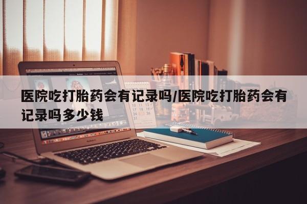 私人卖打胎药联系方式医院吃打胎药会有记录吗/医院吃打胎药会有记录吗多少钱