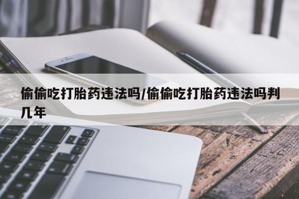 私人卖打胎药联系方式偷偷吃打胎药违法吗/偷偷吃打胎药违法吗判几年
