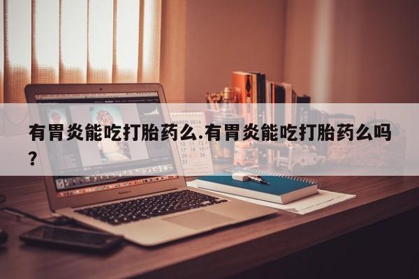 私人卖打胎药联系方式有胃炎能吃打胎药么.有胃炎能吃打胎药么吗？