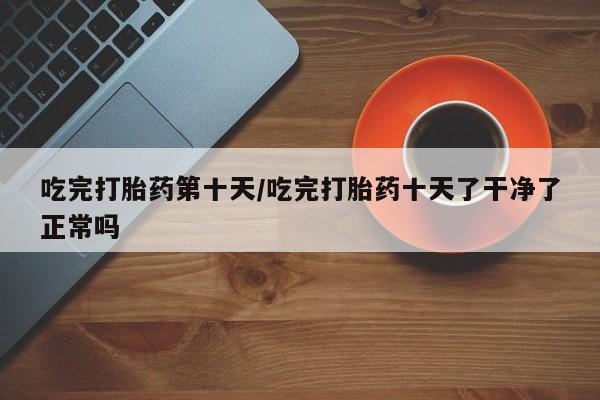 私人卖打胎药联系方式吃完打胎药第十天/吃完打胎药十天了干净了正常吗