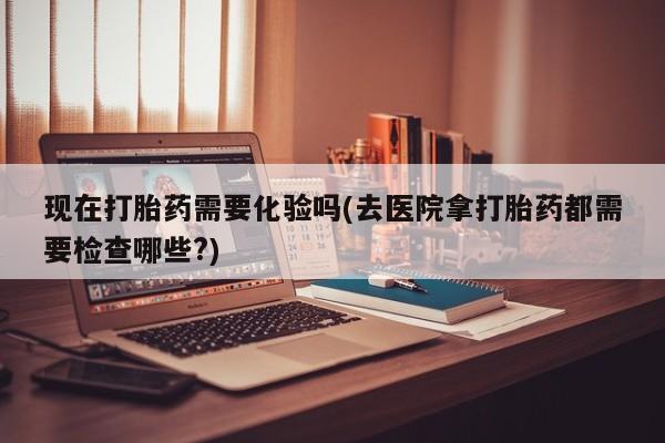 私人卖打胎药联系方式现在打胎药需要化验吗(去医院拿打胎药都需要检查哪些?)