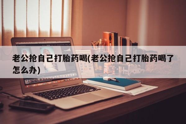 私人卖打胎药联系方式老公抢自己打胎药喝(老公抢自己打胎药喝了怎么办)