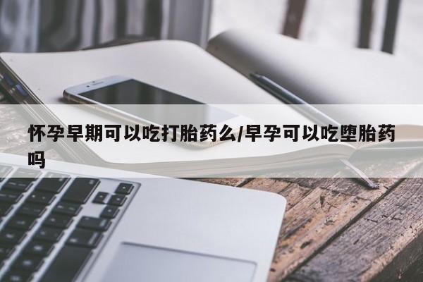 私人卖打胎药联系方式怀孕早期可以吃打胎药么/早孕可以吃堕胎药吗