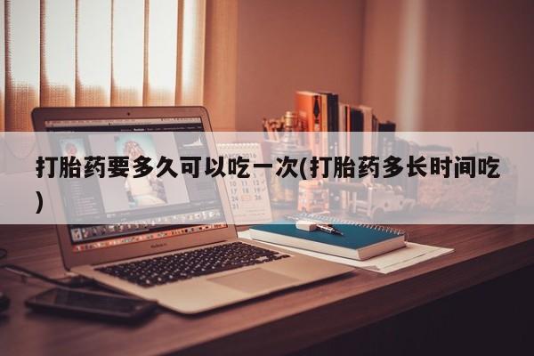 私人卖打胎药联系方式打胎药要多久可以吃一次(打胎药多长时间吃)