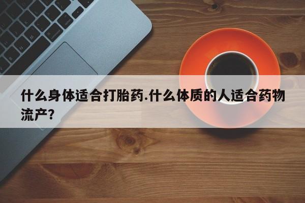 私人卖打胎药联系方式什么身体适合打胎药.什么体质的人适合药物流产？