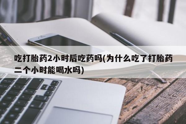 私人卖打胎药联系方式吃打胎药2小时后吃药吗(为什么吃了打胎药二个小时能喝水吗)