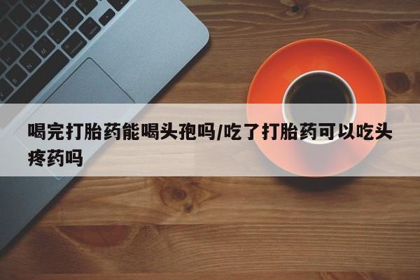 私人卖打胎药联系方式喝完打胎药能喝头孢吗/吃了打胎药可以吃头疼药吗