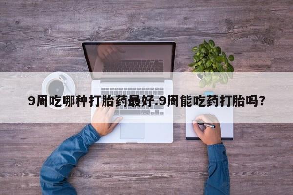 私人卖打胎药联系方式9周吃哪种打胎药最好.9周能吃药打胎吗？