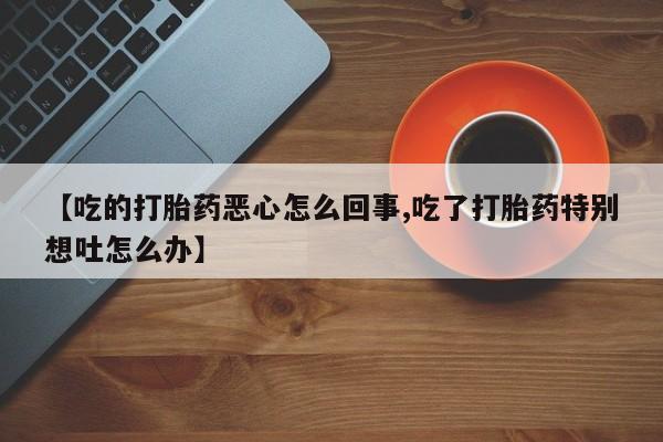 私人卖打胎药联系方式【吃的打胎药恶心怎么回事,吃了打胎药特别想吐怎么办】