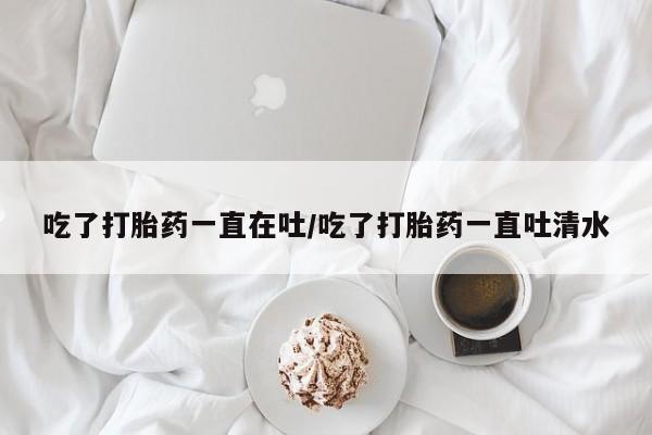 私人卖打胎药联系方式吃了打胎药一直在吐/吃了打胎药一直吐清水