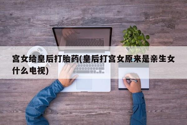 私人卖打胎药联系方式宫女给皇后打胎药(皇后打宫女原来是亲生女什么电视)