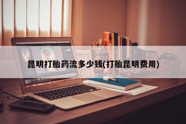 私人卖打胎药联系方式昆明打胎药流多少钱(打胎昆明费用)