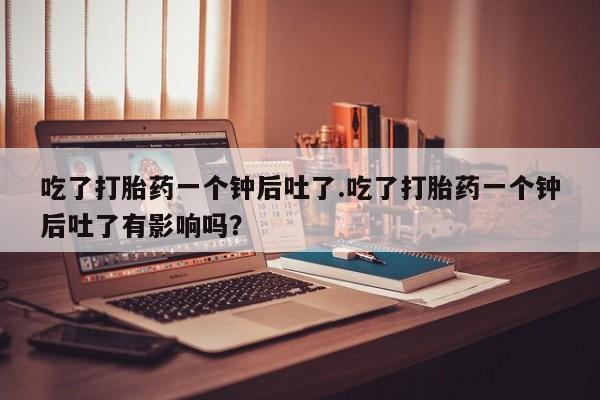 私人卖打胎药联系方式吃了打胎药一个钟后吐了.吃了打胎药一个钟后吐了有影响吗？