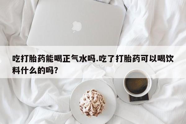 私人卖打胎药联系方式吃打胎药能喝正气水吗.吃了打胎药可以喝饮料什么的吗？