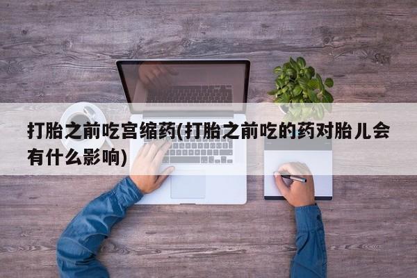 私人卖打胎药联系方式打胎之前吃宫缩药(打胎之前吃的药对胎儿会有什么影响)