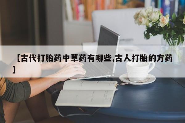 私人卖打胎药联系方式【古代打胎药中草药有哪些,古人打胎的方药】