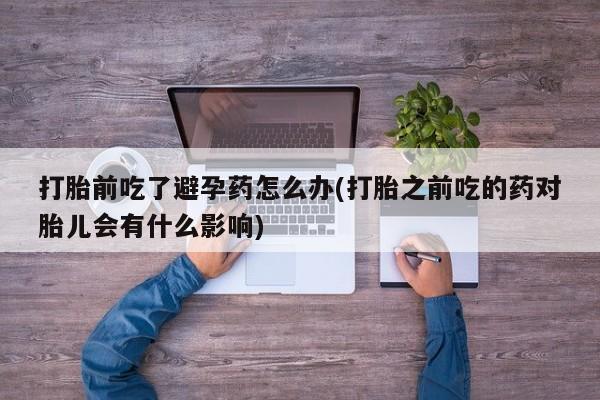 私人卖打胎药联系方式打胎前吃了避孕药怎么办(打胎之前吃的药对胎儿会有什么影响)