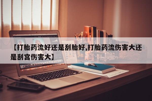 私人卖打胎药联系方式【打胎药流好还是刮胎好,打胎药流伤害大还是刮宫伤害大】