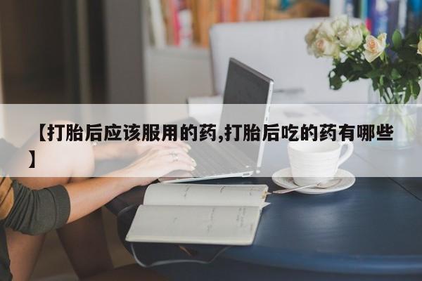 私人卖打胎药联系方式【打胎后应该服用的药,打胎后吃的药有哪些】