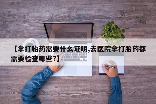 私人卖打胎药联系方式【拿打胎药需要什么证明,去医院拿打胎药都需要检查哪些?】