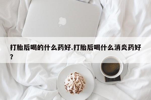 私人卖打胎药联系方式打胎后喝的什么药好.打胎后喝什么消炎药好？