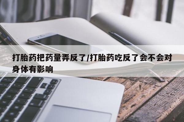 私人卖打胎药联系方式打胎药把药量弄反了/打胎药吃反了会不会对身体有影响