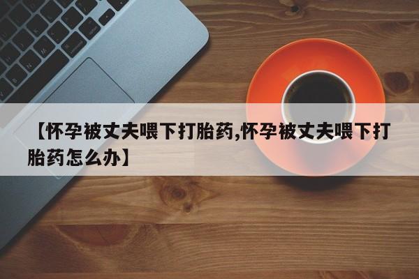 私人卖打胎药联系方式【怀孕被丈夫喂下打胎药,怀孕被丈夫喂下打胎药怎么办】