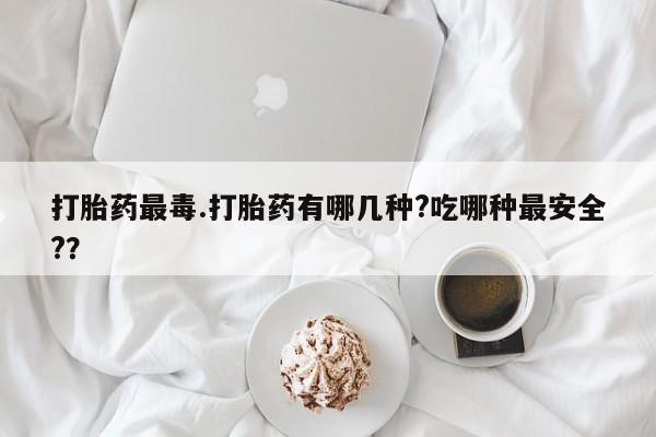 私人卖打胎药联系方式打胎药最毒.打胎药有哪几种?吃哪种最安全?？