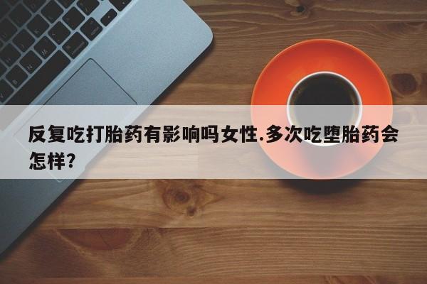 私人卖打胎药联系方式反复吃打胎药有影响吗女性.多次吃堕胎药会怎样？
