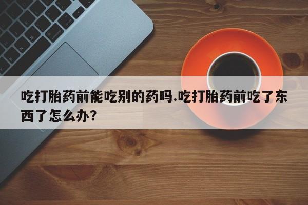 私人卖打胎药联系方式吃打胎药前能吃别的药吗.吃打胎药前吃了东西了怎么办？