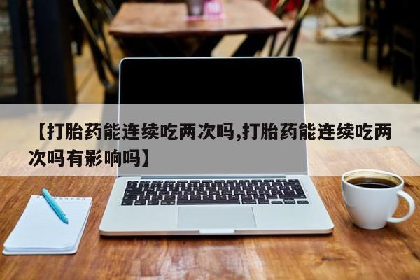 私人卖打胎药联系方式【打胎药能连续吃两次吗,打胎药能连续吃两次吗有影响吗】