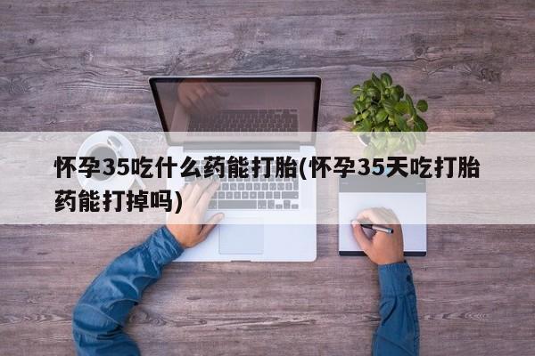 私人卖打胎药联系方式怀孕35吃什么药能打胎(怀孕35天吃打胎药能打掉吗)