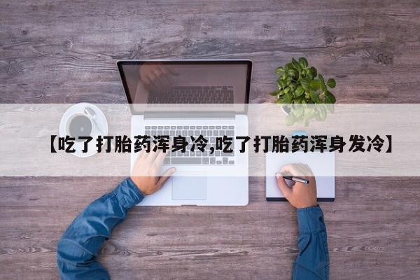 私人卖打胎药联系方式【吃了打胎药浑身冷,吃了打胎药浑身发冷】