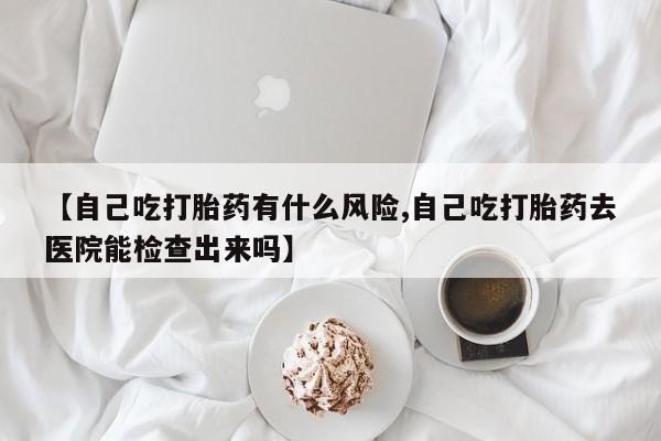 私人卖打胎药联系方式【自己吃打胎药有什么风险,自己吃打胎药去医院能检查出来吗】