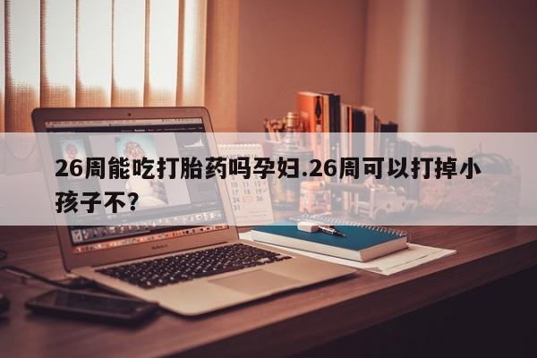 私人卖打胎药联系方式26周能吃打胎药吗孕妇.26周可以打掉小孩子不？