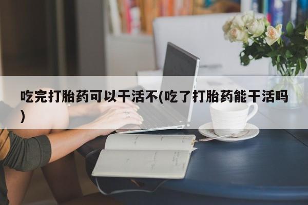 私人卖打胎药联系方式吃完打胎药可以干活不(吃了打胎药能干活吗)