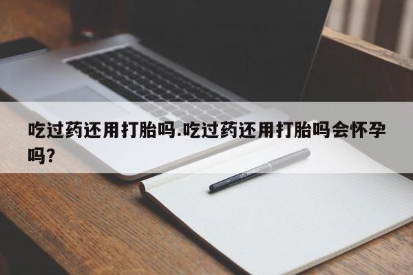 私人卖打胎药联系方式吃过药还用打胎吗.吃过药还用打胎吗会怀孕吗？