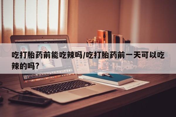 私人卖打胎药联系方式吃打胎药前能吃辣吗/吃打胎药前一天可以吃辣的吗?