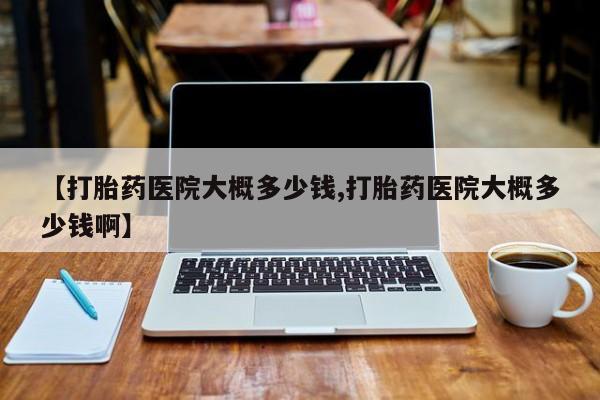 私人卖打胎药联系方式【打胎药医院大概多少钱,打胎药医院大概多少钱啊】