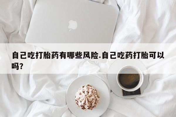 私人卖打胎药联系方式自己吃打胎药有哪些风险.自己吃药打胎可以吗？
